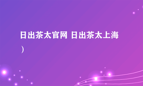 日出茶太官网 日出茶太上海）