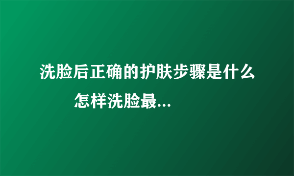 洗脸后正确的护肤步骤是什么       怎样洗脸最干净_洗脸的正确步骤