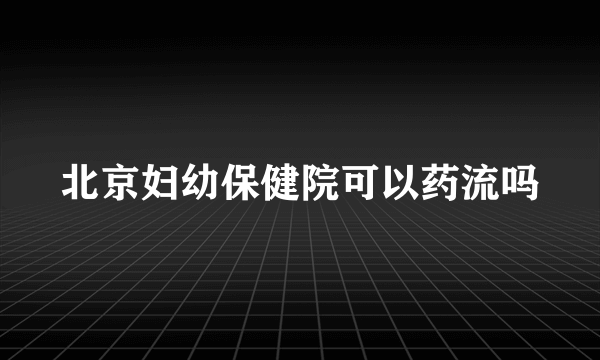 北京妇幼保健院可以药流吗