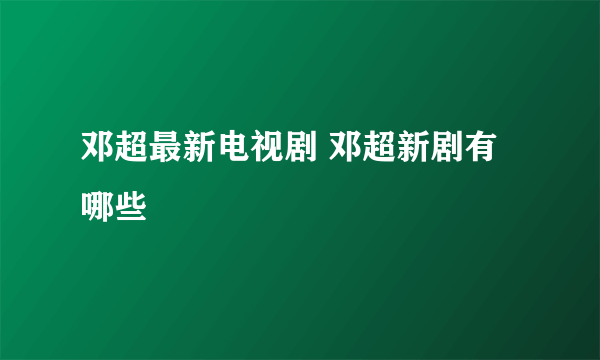 邓超最新电视剧 邓超新剧有哪些