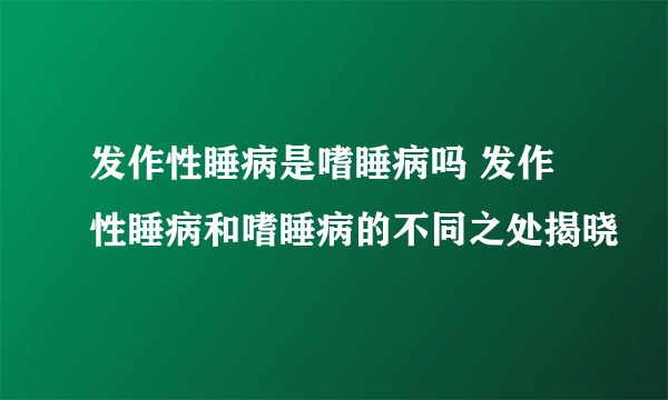 发作性睡病是嗜睡病吗 发作性睡病和嗜睡病的不同之处揭晓