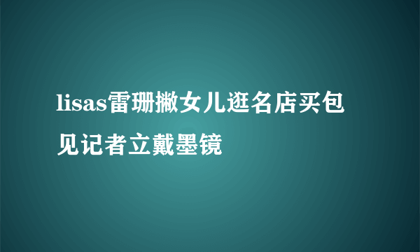 lisas雷珊撇女儿逛名店买包 见记者立戴墨镜