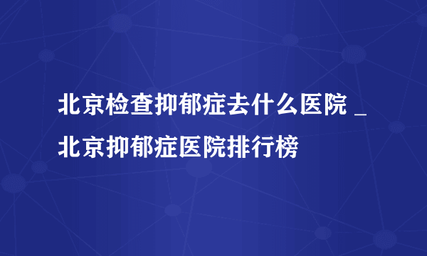 北京检查抑郁症去什么医院 _北京抑郁症医院排行榜