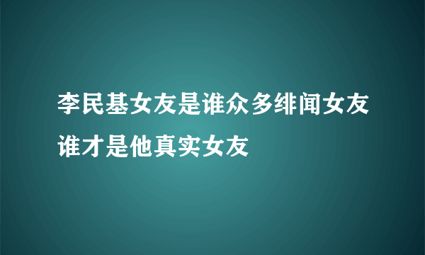 李民基女友是谁众多绯闻女友谁才是他真实女友