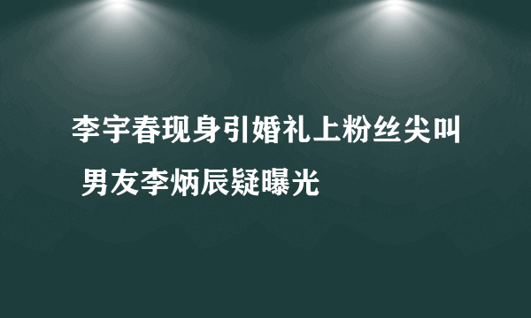 李宇春现身引婚礼上粉丝尖叫 男友李炳辰疑曝光