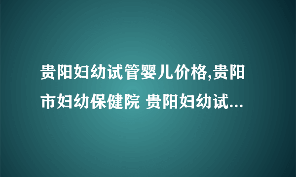 贵阳妇幼试管婴儿价格,贵阳市妇幼保健院 贵阳妇幼试管婴儿第三代费用