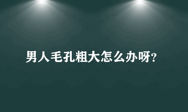 男人毛孔粗大怎么办呀？