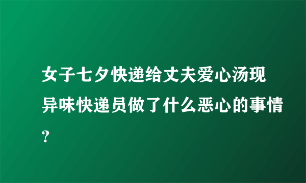 女子七夕快递给丈夫爱心汤现异味快递员做了什么恶心的事情？