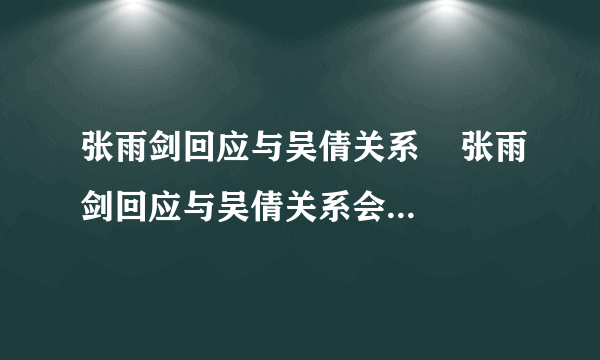 张雨剑回应与吴倩关系    张雨剑回应与吴倩关系会表示什么