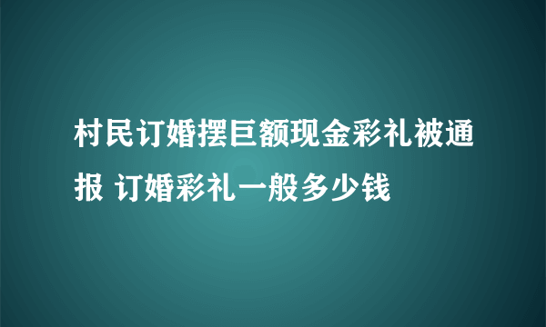 村民订婚摆巨额现金彩礼被通报 订婚彩礼一般多少钱