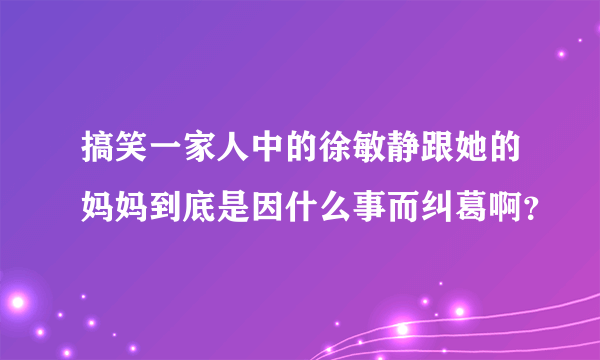 搞笑一家人中的徐敏静跟她的妈妈到底是因什么事而纠葛啊？