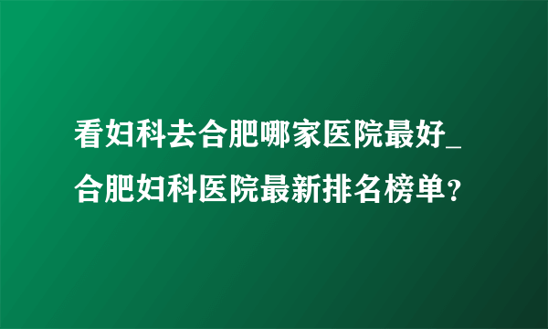 看妇科去合肥哪家医院最好_合肥妇科医院最新排名榜单？