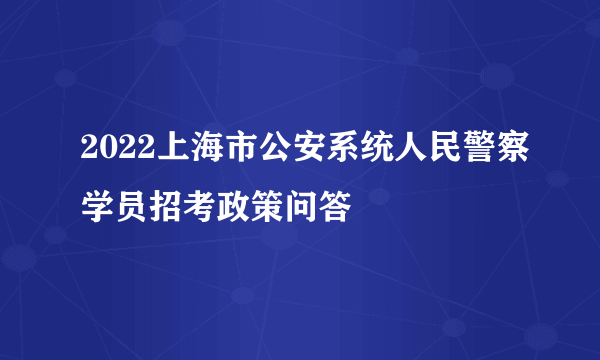 2022上海市公安系统人民警察学员招考政策问答