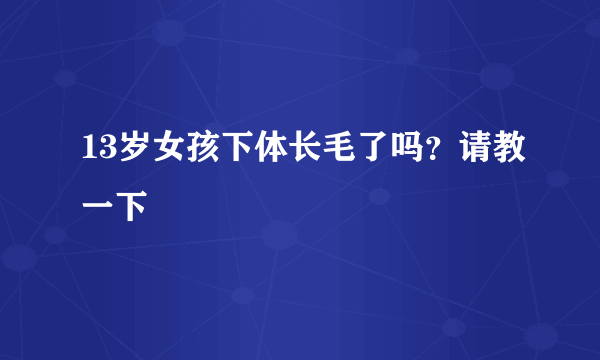 13岁女孩下体长毛了吗？请教一下