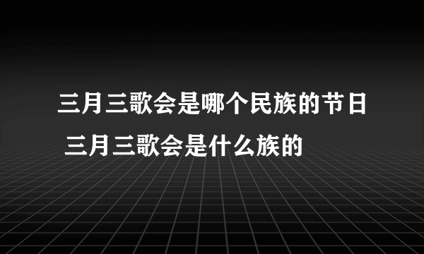 三月三歌会是哪个民族的节日 三月三歌会是什么族的