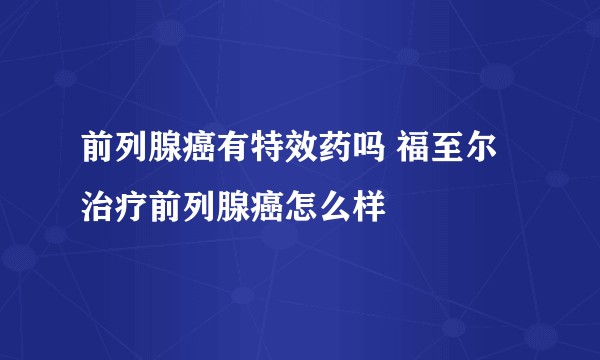 前列腺癌有特效药吗 福至尔治疗前列腺癌怎么样