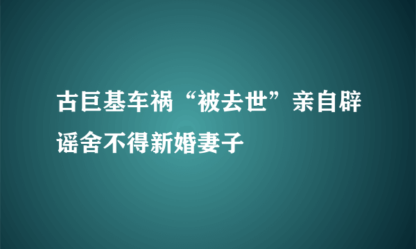 古巨基车祸“被去世”亲自辟谣舍不得新婚妻子