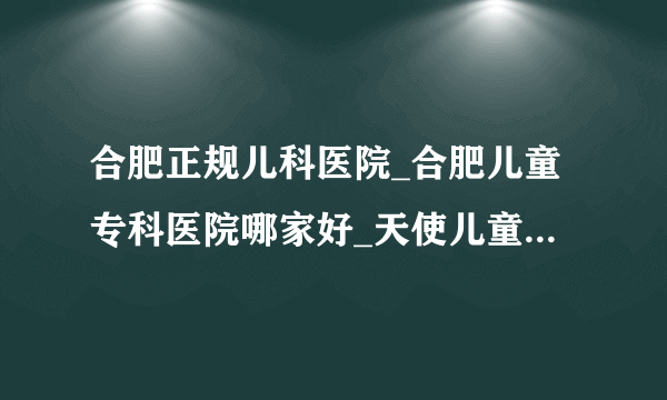 合肥正规儿科医院_合肥儿童专科医院哪家好_天使儿童医院在线咨询