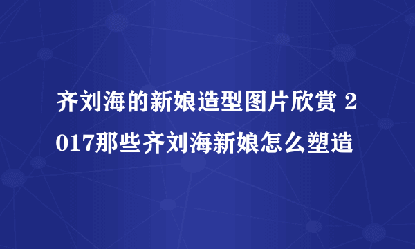 齐刘海的新娘造型图片欣赏 2017那些齐刘海新娘怎么塑造