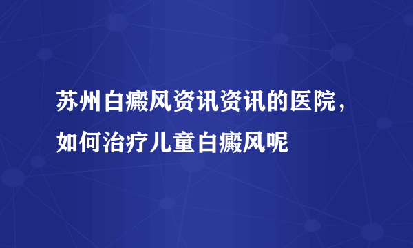 苏州白癜风资讯资讯的医院，如何治疗儿童白癜风呢