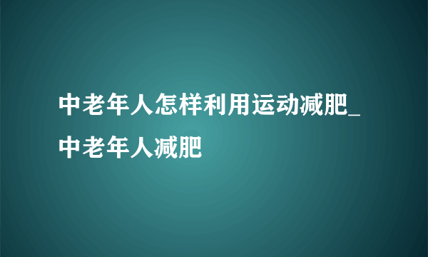 中老年人怎样利用运动减肥_中老年人减肥