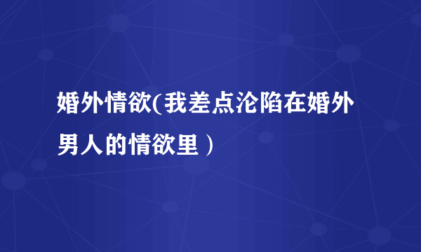 婚外情欲(我差点沦陷在婚外男人的情欲里）