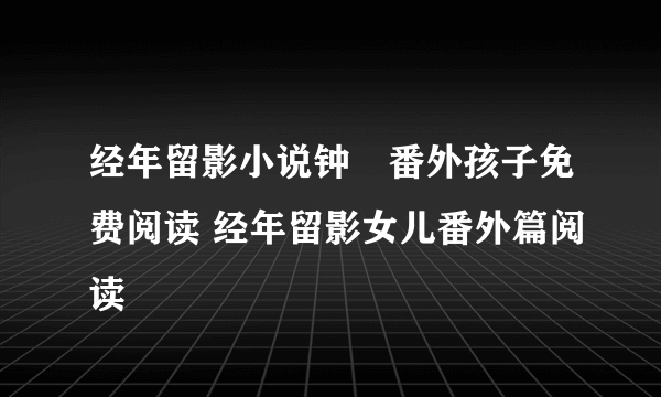 经年留影小说钟徛番外孩子免费阅读 经年留影女儿番外篇阅读