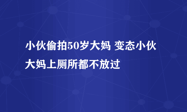 小伙偷拍50岁大妈 变态小伙大妈上厕所都不放过