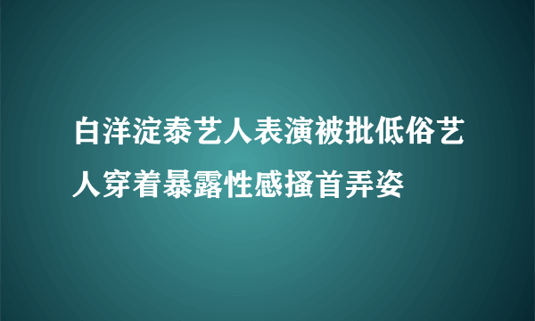 白洋淀泰艺人表演被批低俗艺人穿着暴露性感搔首弄姿