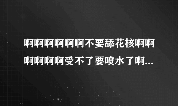 啊啊啊啊啊啊不要舔花核啊啊啊啊啊啊受不了要喷水了啊啊啊啊啊啊