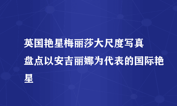 英国艳星梅丽莎大尺度写真 盘点以安吉丽娜为代表的国际艳星