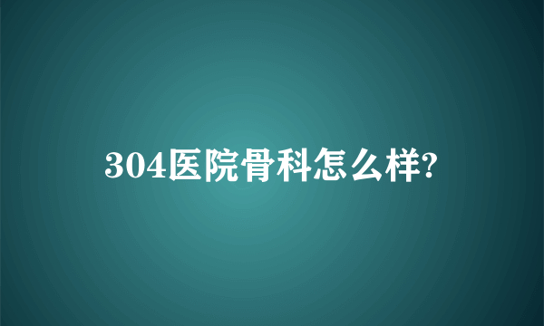 304医院骨科怎么样?