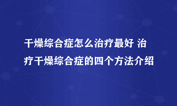 干燥综合症怎么治疗最好 治疗干燥综合症的四个方法介绍