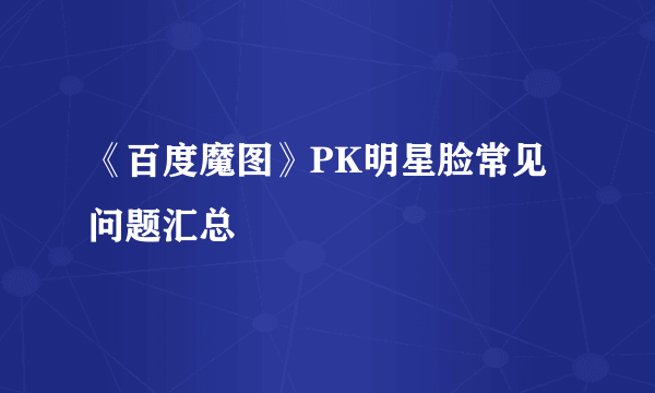 《百度魔图》PK明星脸常见问题汇总