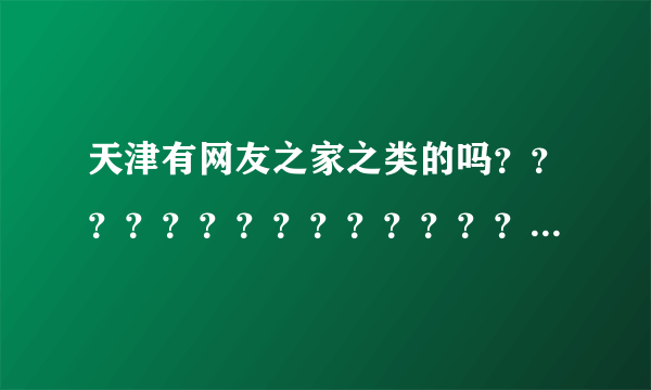 天津有网友之家之类的吗？？？？？？？？？？？？？？？？？？？？？