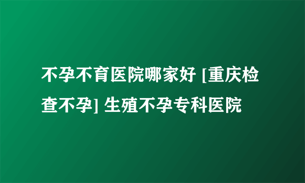 不孕不育医院哪家好 [重庆检查不孕] 生殖不孕专科医院