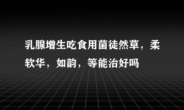 乳腺增生吃食用菌徒然草，柔软华，如韵，等能治好吗