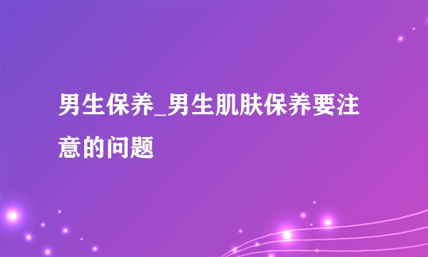 男生保养_男生肌肤保养要注意的问题