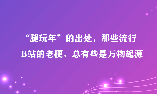 “腿玩年”的出处，那些流行B站的老梗，总有些是万物起源