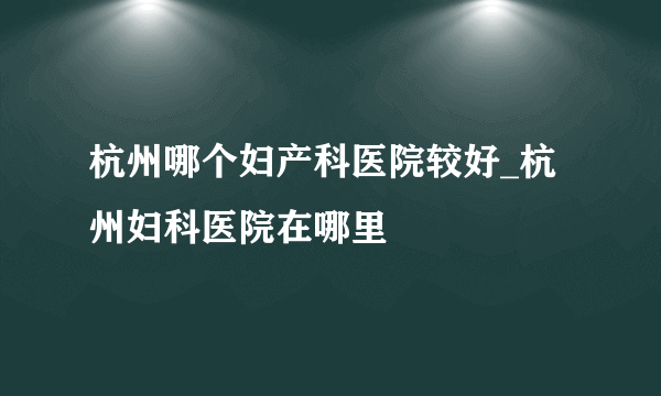 杭州哪个妇产科医院较好_杭州妇科医院在哪里