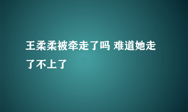 王柔柔被牵走了吗 难道她走了不上了