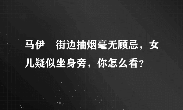 马伊琍街边抽烟毫无顾忌，女儿疑似坐身旁，你怎么看？