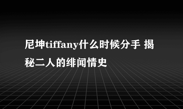 尼坤tiffany什么时候分手 揭秘二人的绯闻情史