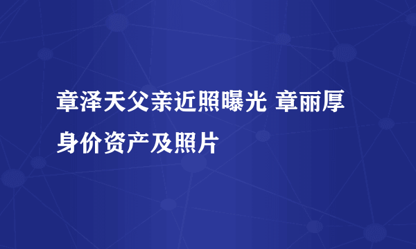 章泽天父亲近照曝光 章丽厚身价资产及照片