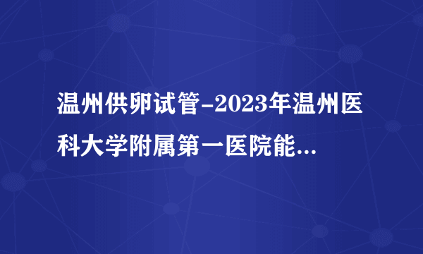 温州供卵试管-2023年温州医科大学附属第一医院能不能做供精试管婴儿？附浙江试管婴儿医院排名