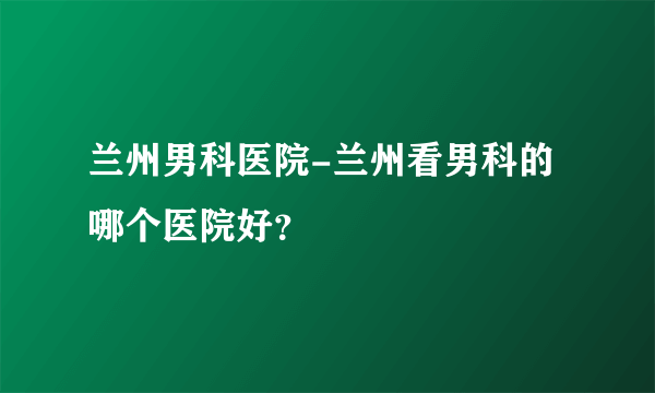 兰州男科医院-兰州看男科的哪个医院好？