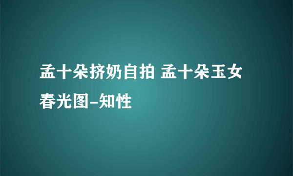 孟十朵挤奶自拍 孟十朵玉女春光图-知性