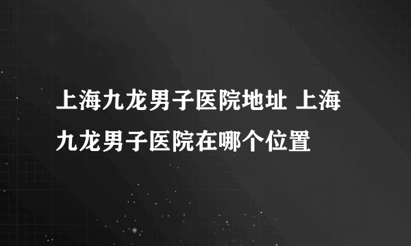 上海九龙男子医院地址 上海九龙男子医院在哪个位置