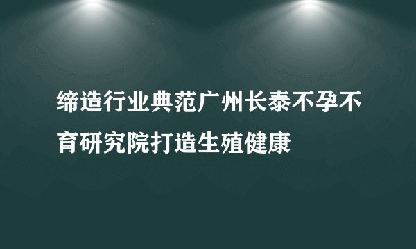 缔造行业典范广州长泰不孕不育研究院打造生殖健康