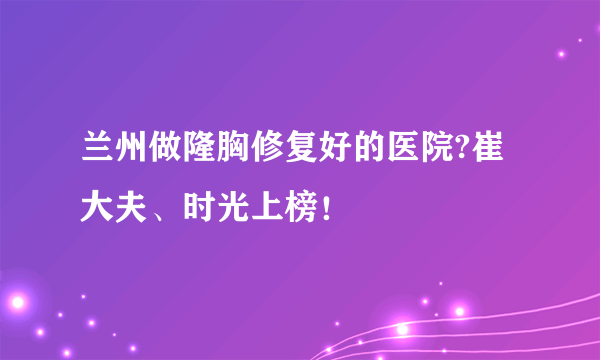 兰州做隆胸修复好的医院?崔大夫、时光上榜！